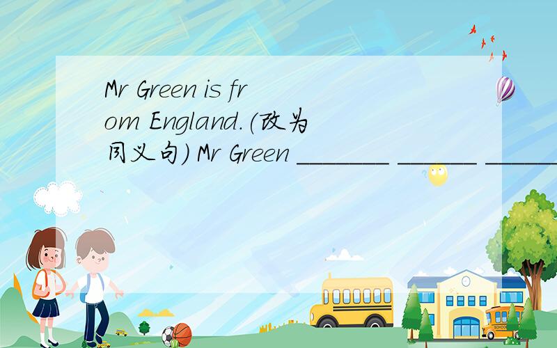 Mr Green is from England.(改为同义句) Mr Green _______ ______ ______ .