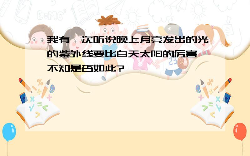 我有一次听说晚上月亮发出的光的紫外线要比白天太阳的厉害,不知是否如此?