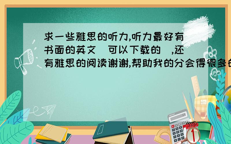 求一些雅思的听力,听力最好有书面的英文（可以下载的）,还有雅思的阅读谢谢,帮助我的分会得很多的.