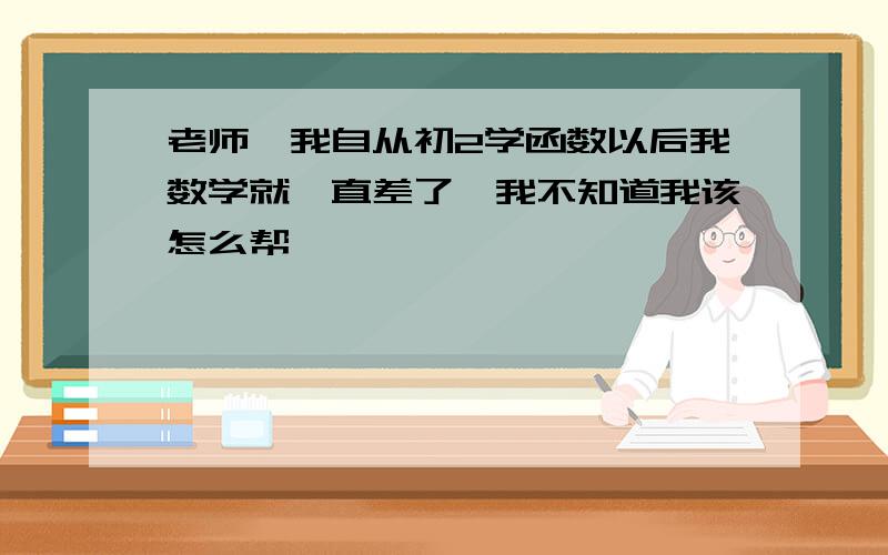 老师,我自从初2学函数以后我数学就一直差了,我不知道我该怎么帮,