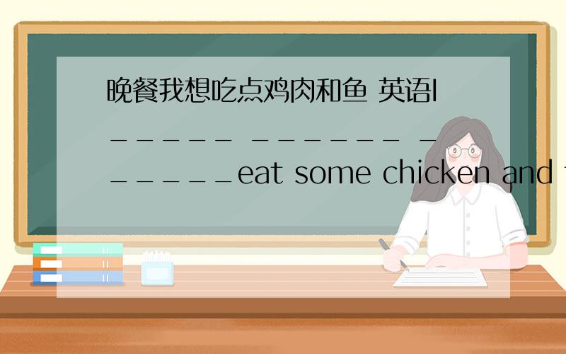 晚餐我想吃点鸡肉和鱼 英语I_____ ______ ______eat some chicken and fish_______ _____