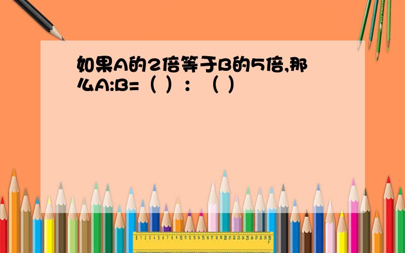 如果A的2倍等于B的5倍,那么A:B=（ ）：（ ）