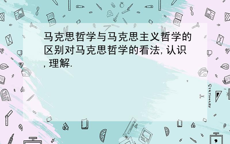 马克思哲学与马克思主义哲学的区别对马克思哲学的看法,认识,理解.