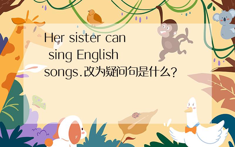 Her sister can sing English songs.改为疑问句是什么?