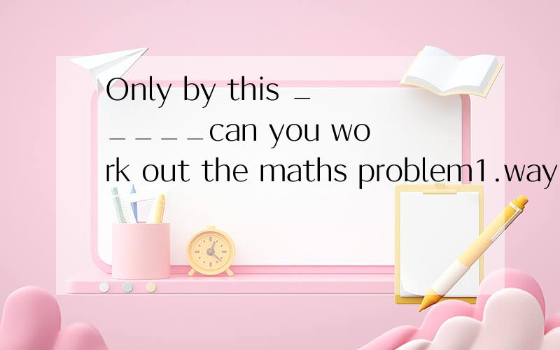 Only by this _____can you work out the maths problem1.way 2.method3.approach4.means帮我解释一下各个选项的用法答案4谢了