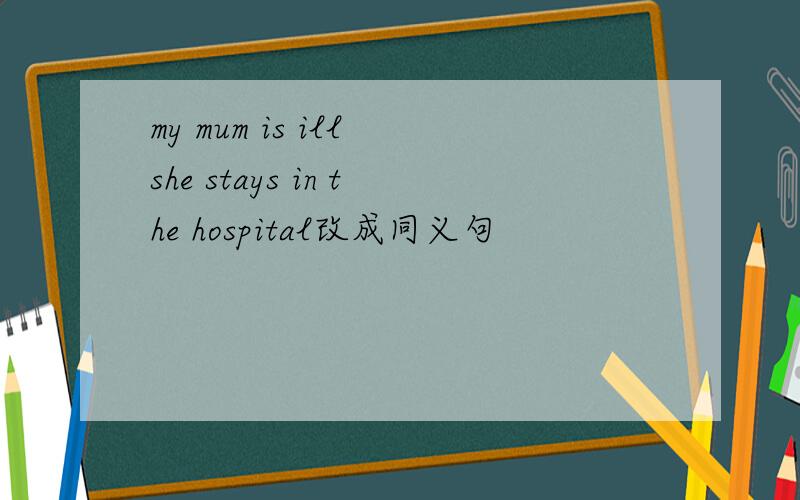 my mum is ill she stays in the hospital改成同义句