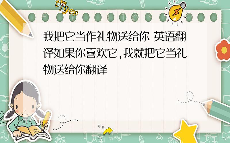 我把它当作礼物送给你 英语翻译如果你喜欢它,我就把它当礼物送给你翻译