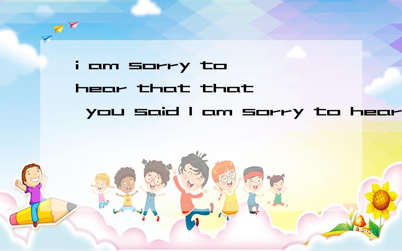 i am sorry to hear that that you said I am sorry to hear that这是什么.是病句么- -