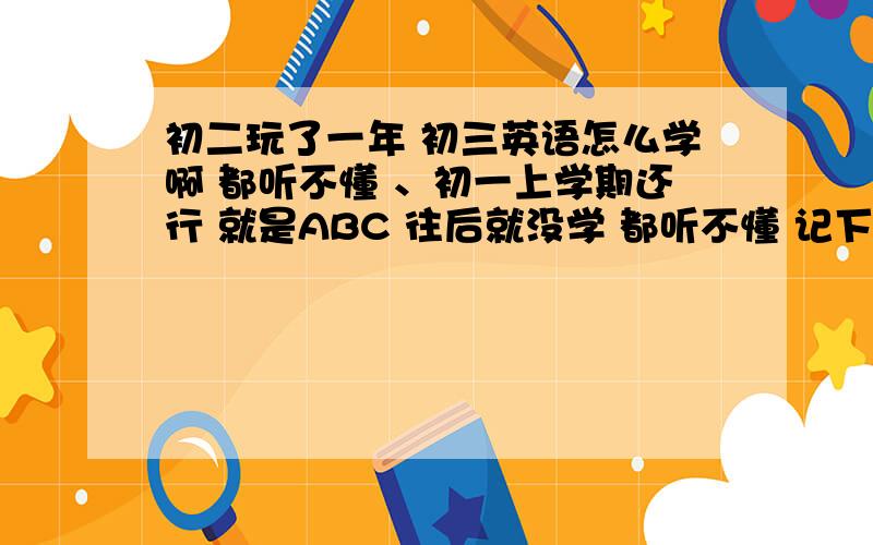 初二玩了一年 初三英语怎么学啊 都听不懂 、初一上学期还行 就是ABC 往后就没学 都听不懂 记下笔记也看不懂 我该怎么学啊 .单词也没记过 也懒得去背.我现在就是想学好英语