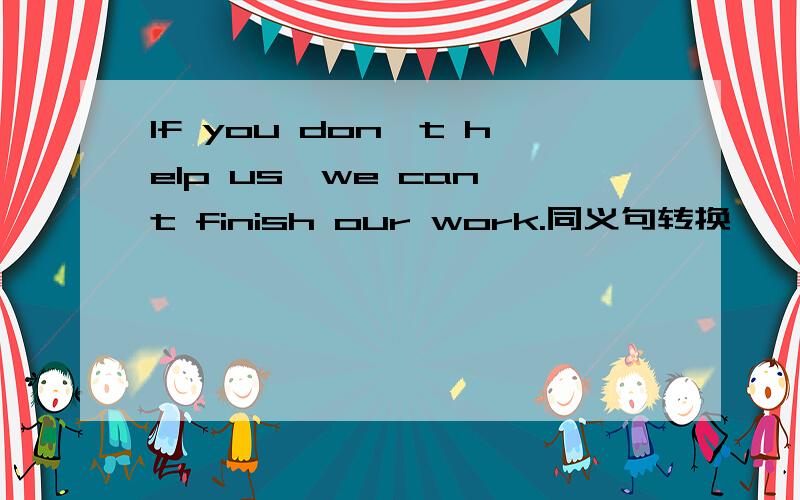 If you don't help us,we can't finish our work.同义句转换