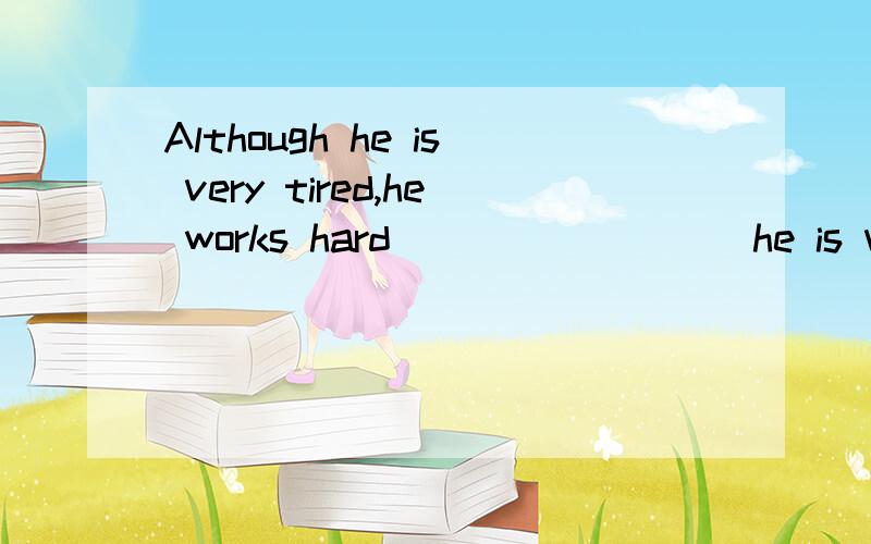 Although he is very tired,he works hard_________he is very tired,___________he works hard(一个横线不限词数）如题那样填可以么?如果一定要在每个横线上填上词呢？像题目那样填是后面横线没有填词的.能填得