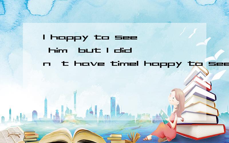 I happy to see him,but I didn't have timeI happy to see him,but I didn't have time.A.will have been B.would be C.will be D.would have been