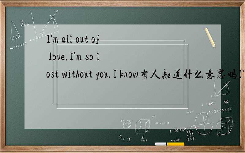 I'm all out of love.I'm so lost without you.I know有人知道什么意思吗I'm all out of love.I'm so lost without you.I know 请教高手翻译下这句的意思