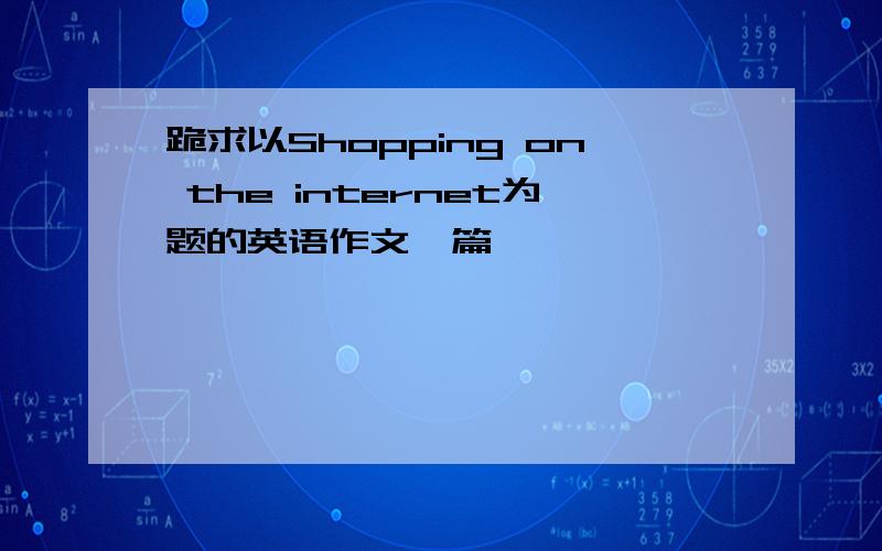 跪求以Shopping on the internet为题的英语作文一篇