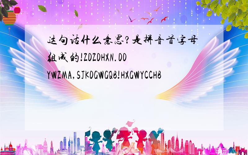 这句话什么意思?是拼音首字母组成的!ZDZDHXN.DDYWZMA,SJKDGWGQB!HXGWYCCHB