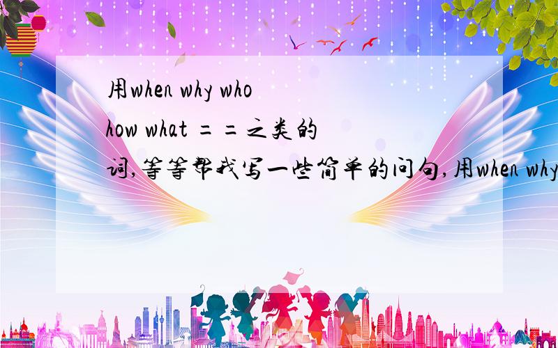 用when why who how what ==之类的词,等等帮我写一些简单的问句,用when why who how what ==之类的词,等等帮我写一些简单的问句,