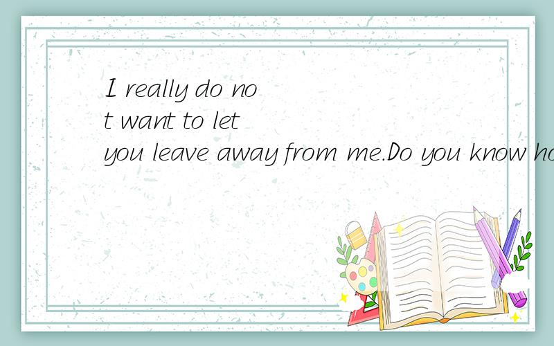 I really do not want to let you leave away from me.Do you know how much I love you .