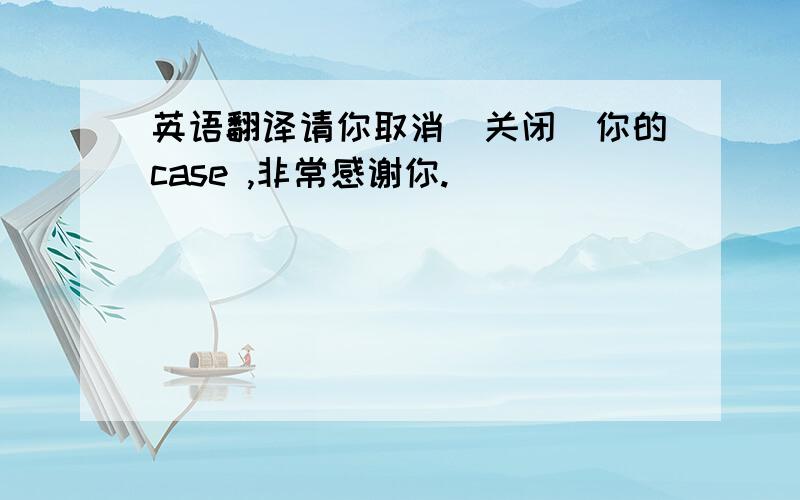 英语翻译请你取消(关闭)你的case ,非常感谢你.