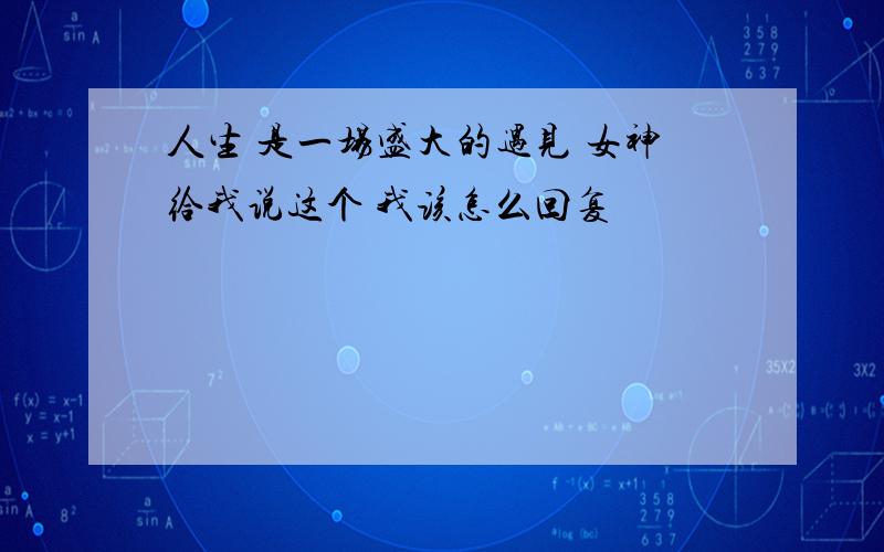 人生 是一场盛大的遇见 女神给我说这个 我该怎么回复