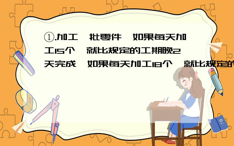 ①.加工一批零件,如果每天加工15个,就比规定的工期晚2天完成,如果每天加工18个,就比规定的工期提前3天这批零件有多少个?（算式清楚）②.甲乙两车分别从A.B两地同时出发相向而行,6小时相