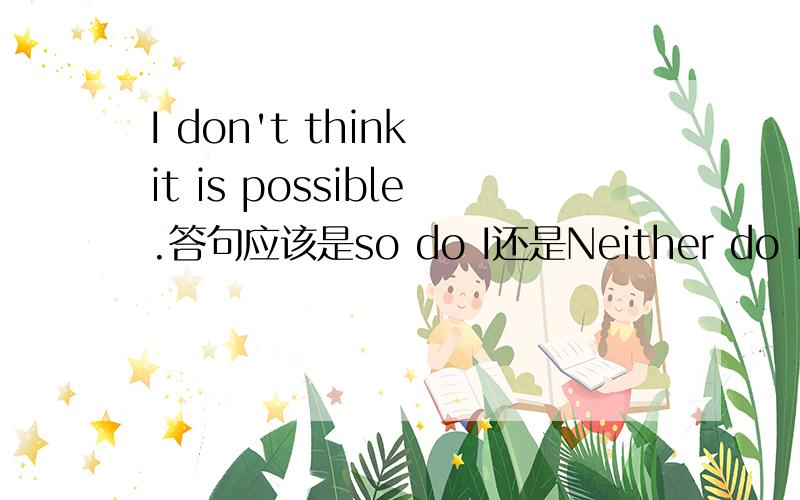 I don't think it is possible.答句应该是so do I还是Neither do I.why?