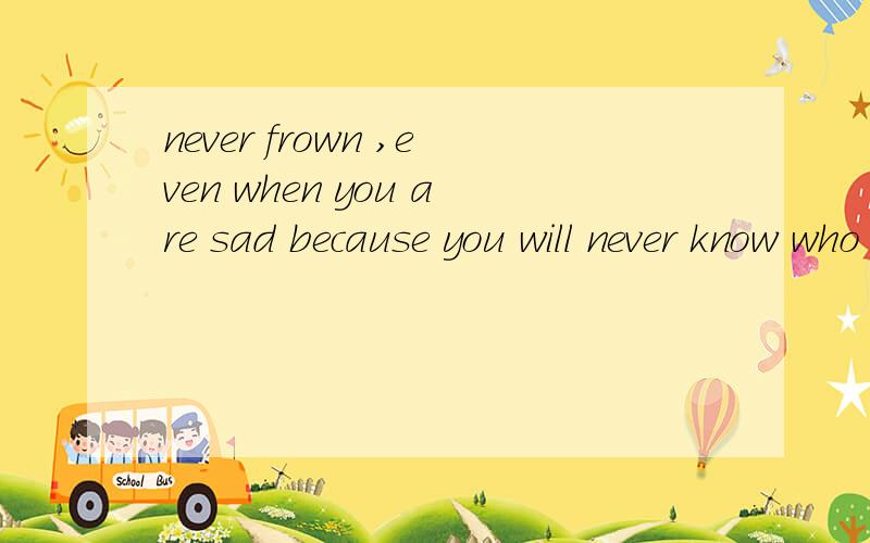 never frown ,even when you are sad because you will never know who is falling in love with your smi