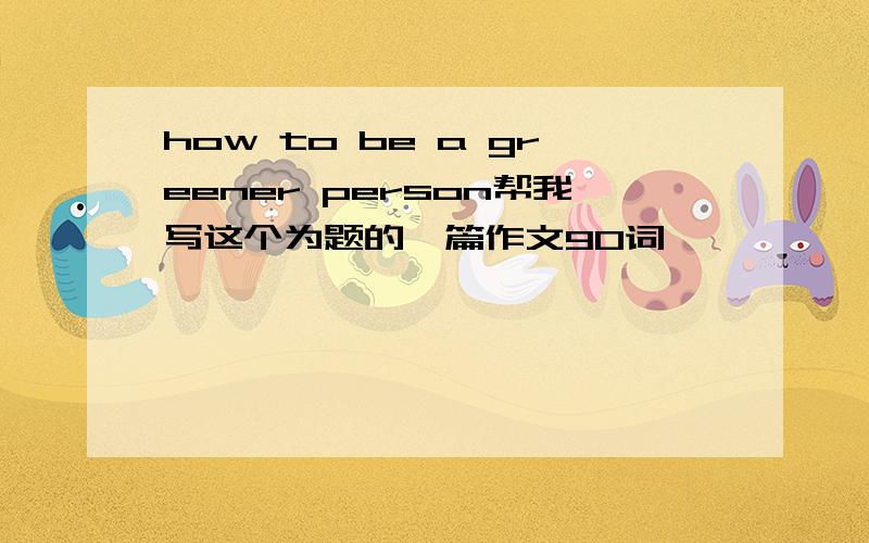 how to be a greener person帮我写这个为题的一篇作文90词