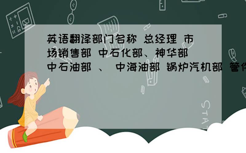 英语翻译部门名称 总经理 市场销售部 中石化部、神华部 中石油部 、 中海油部 锅炉汽机部 管件公司部 化工部 电厂、电建部 小弟先谢谢大哥们了.