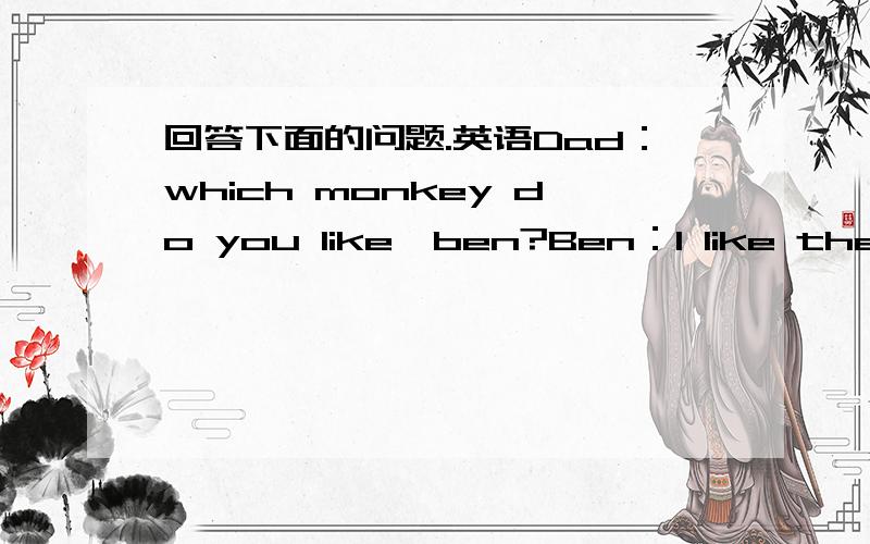 回答下面的问题.英语Dad：which monkey do you like,ben?Ben：l like the yellow one.look,it's taller than the brown one.Dad：which monkey isstronger Ben：the brown monkey is stronger .But the yellow monkey is taller.Dad：l like the little m