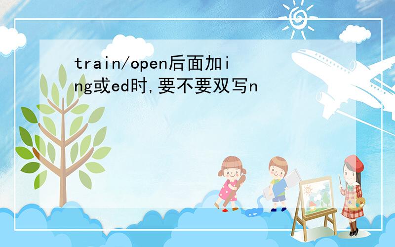 train/open后面加ing或ed时,要不要双写n