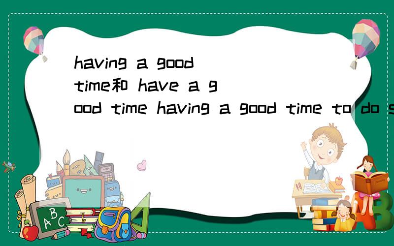 having a good time和 have a good time having a good time to do sth 还是having a good time doing sthhave a good time to do sth 还是 have a good time doing sth 这2个有甚么区别