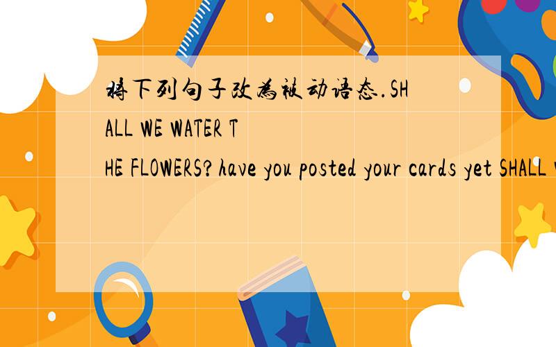 将下列句子改为被动语态.SHALL WE WATER THE FLOWERS?have you posted your cards yet SHALL WE WATER THE FLOWERS?have you posted your cards yet liming has sent jenny some e-mails.people often see her read in the open air .my mother bought me a