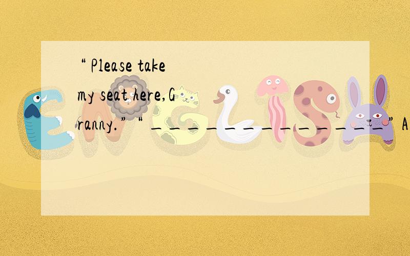 “ Please take my seat here,Granny.” “ _____________” A.No,you sit,please.A.No,you sit,please.B.That’s very kind of you.C.Fine,thank you.D.I’m glad to hear that.