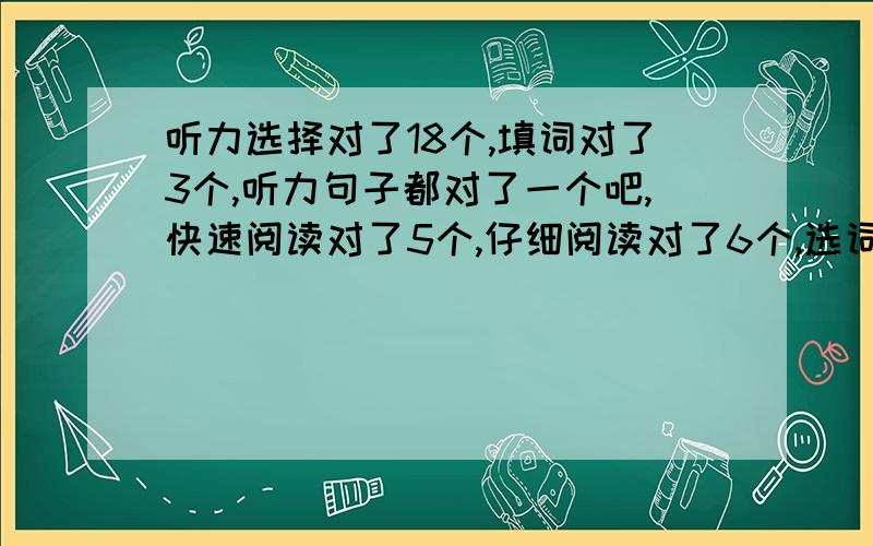 听力选择对了18个,填词对了3个,听力句子都对了一个吧,快速阅读对了5个,仔细阅读对了6个,选词填空对了7