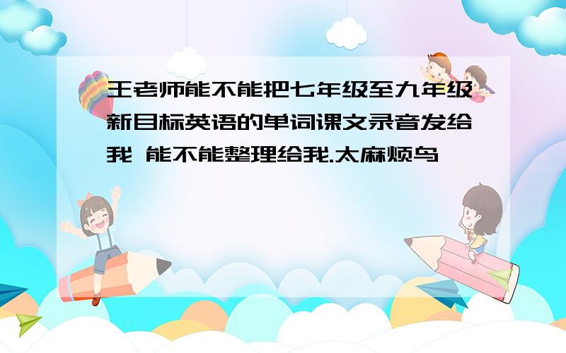 王老师能不能把七年级至九年级新目标英语的单词课文录音发给我 能不能整理给我.太麻烦鸟