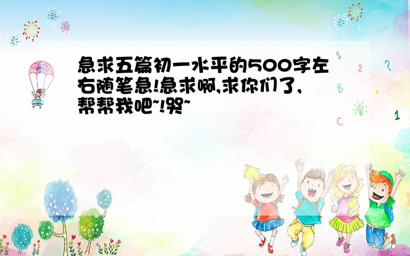 急求五篇初一水平的500字左右随笔急!急求啊,求你们了,帮帮我吧~!哭~