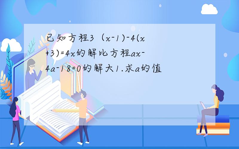 已知方程3（x-1)-4(x+3)=4x的解比方程ax-4a-18=0的解大1.求a的值