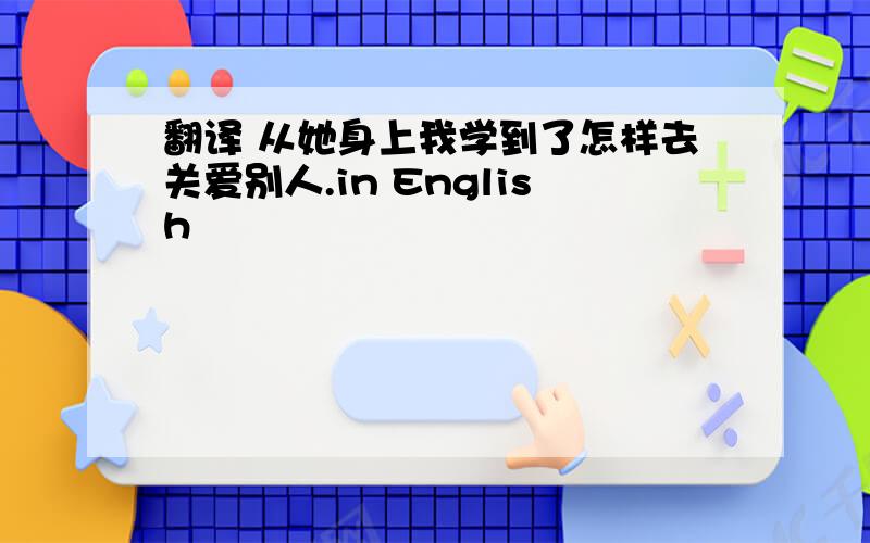 翻译 从她身上我学到了怎样去关爱别人.in English