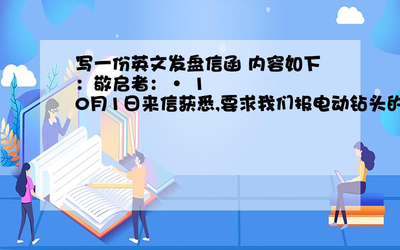 写一份英文发盘信函 内容如下：敬启者：• 10月1日来信获悉,要求我们报电动钻头的成本、保险加运费的悉尼价.兹答复,我方现报1800套电动钻头,每箱4.20美元CIF悉尼价,不迟于2009年10月30日