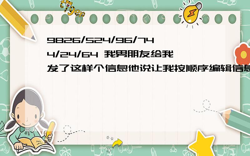 9826/524/96/744/24/64 我男朋友给我发了这样个信息他说让我按顺序编辑信息的方式打上= =.