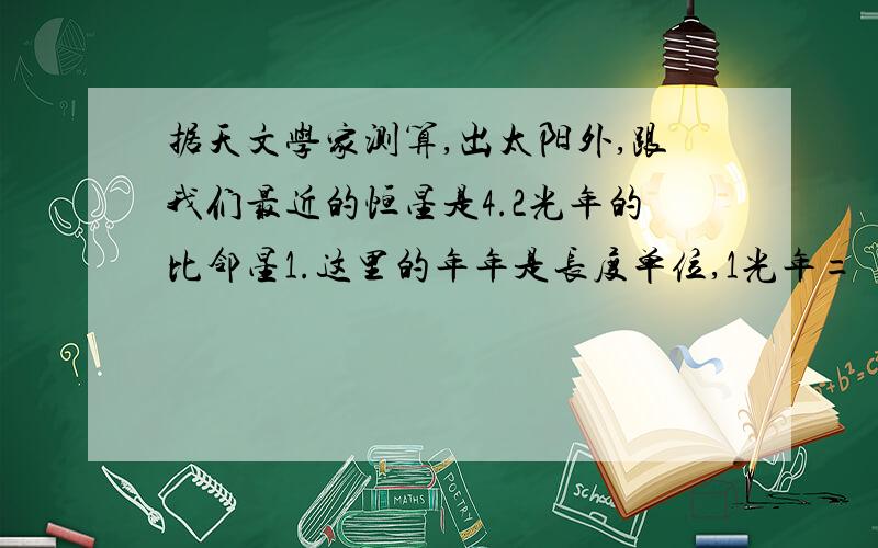 据天文学家测算,出太阳外,跟我们最近的恒星是4.2光年的比邻星1.这里的年年是长度单位,1光年= 多少米 2.如果宇航员乘坐速度为1000m/s的航天飞机从地球出发,法要（）年才能到达比邻星（一年