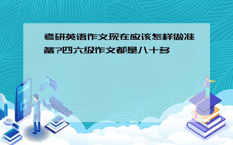 考研英语作文现在应该怎样做准备?四六级作文都是八十多,