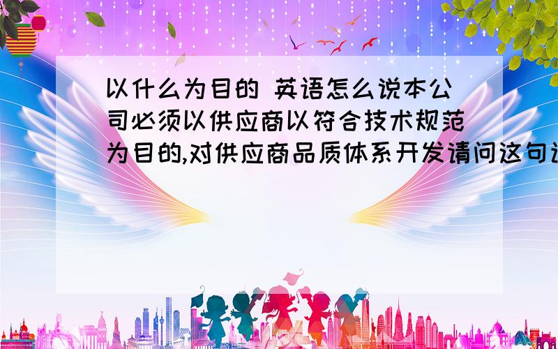 以什么为目的 英语怎么说本公司必须以供应商以符合技术规范为目的,对供应商品质体系开发请问这句该怎么翻译谢谢