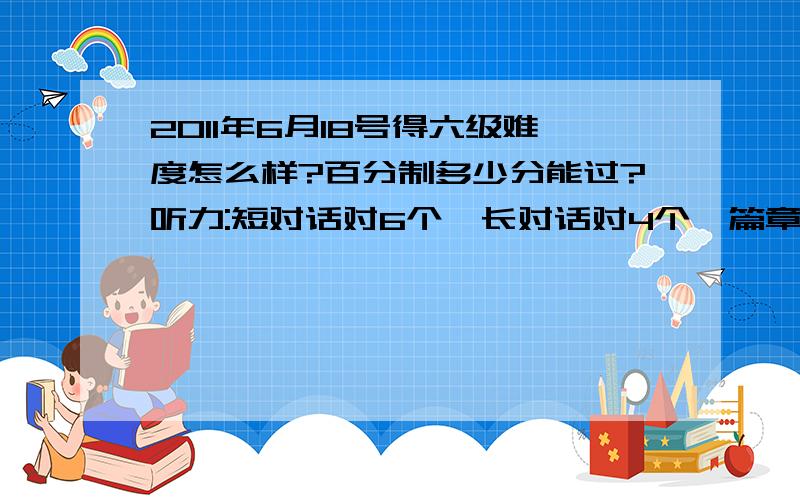 2011年6月18号得六级难度怎么样?百分制多少分能过?听力:短对话对6个、长对话对4个、篇章6个、短文听写单词3个、长句子2.5个（只有3个单词拼写错了）阅读：快速对6个、短阅读3个、仔细阅