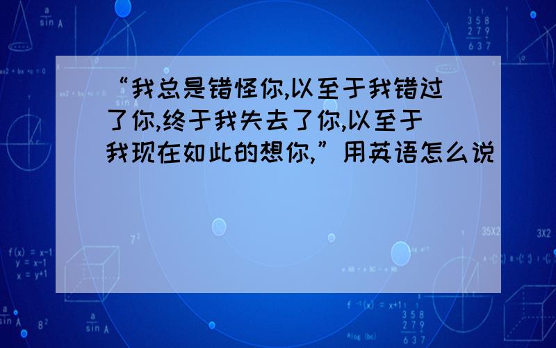 “我总是错怪你,以至于我错过了你,终于我失去了你,以至于我现在如此的想你,”用英语怎么说