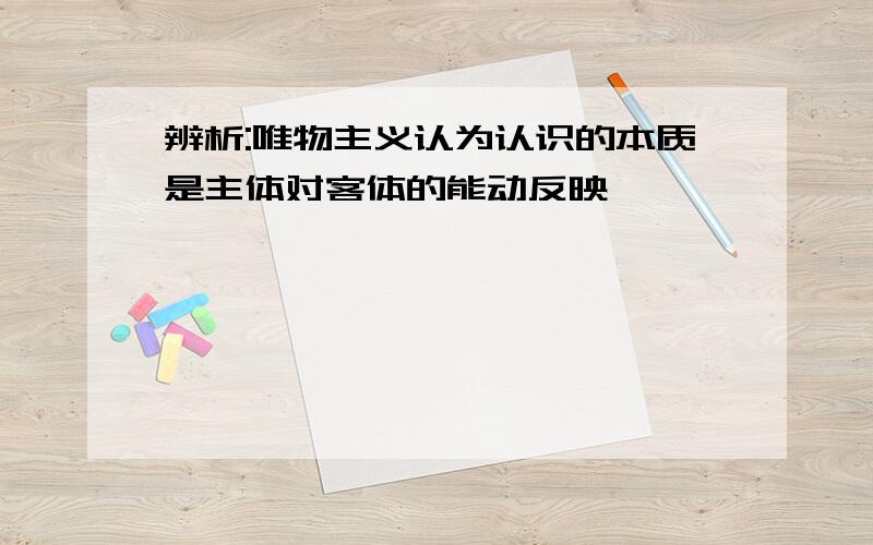 辨析:唯物主义认为认识的本质是主体对客体的能动反映