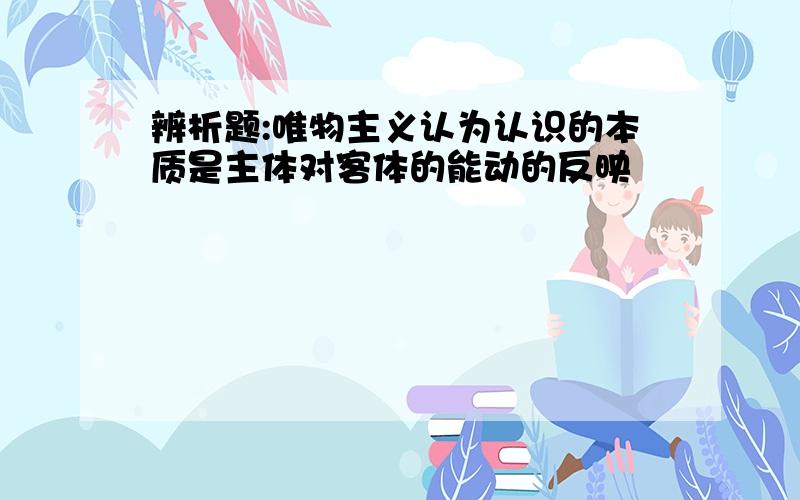 辨析题:唯物主义认为认识的本质是主体对客体的能动的反映