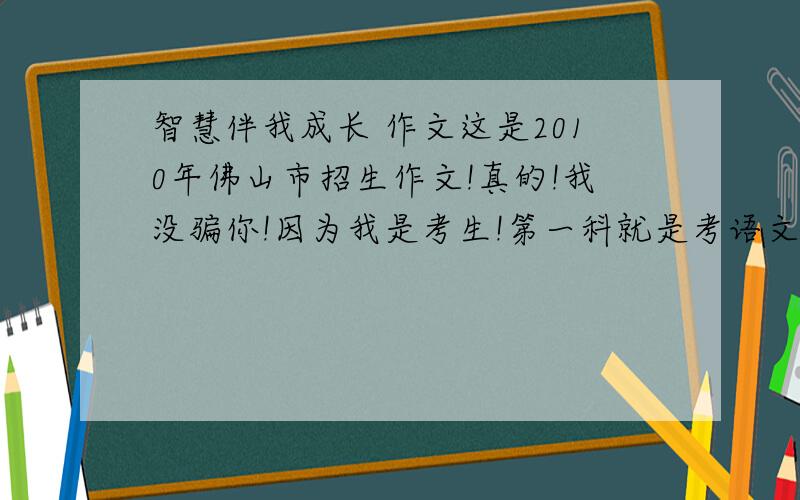 智慧伴我成长 作文这是2010年佛山市招生作文!真的!我没骗你!因为我是考生!第一科就是考语文!想说出来看下大家怎样写~