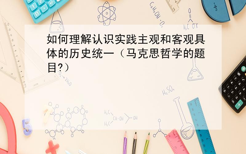 如何理解认识实践主观和客观具体的历史统一（马克思哲学的题目?）