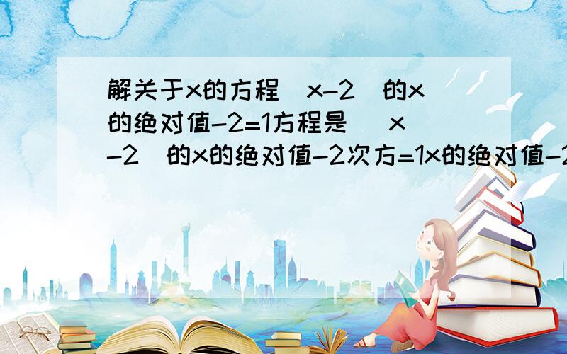 解关于x的方程(x-2)的x的绝对值-2=1方程是 (x-2)的x的绝对值-2次方=1x的绝对值-2是指数